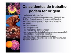 Os acidentes de trabalho
podem ter origem
• na falta de informações;
• - na falta de procedimentos escritos (GMP/BPL ou
POPs - Procedimentos Operacionais Padrão);
• - na falta de divulgação dos procedimentos de
proteção;
• - na imprudência;
• - na inexperiência;
• - na negligência do trabalhador;
• - na organização do trabalho (ou na desorganização);-
no estado do material de trabalho;
• - na falta de manutenção preventiva dos
equipamentos e no ambiente social do trabalho, nas
relações humanas...
 