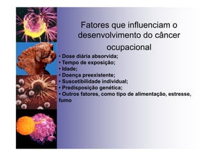 Fatores que influenciam o
desenvolvimento do câncer
ocupacional
• Dose diária absorvida;
• Tempo de exposição;
• Idade;
• Doença preexistente;
• Suscetibilidade individual;
• Predisposição genética;
• Outros fatores, como tipo de alimentação, estresse,
fumo
 