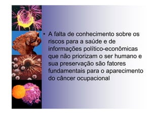 • A falta de conhecimento sobre os
riscos para a saúde e de
informações político-econômicas
que não priorizam o ser humano e
sua preservação são fatores
fundamentais para o aparecimento
do câncer ocupacional
 