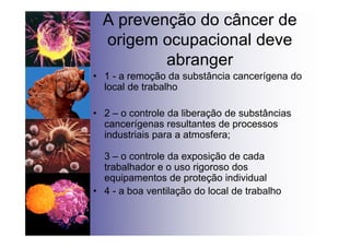 A prevenção do câncer de
origem ocupacional deve
abranger
• 1 - a remoção da substância cancerígena do
local de trabalho
• 2 – o controle da liberação de substâncias
cancerígenas resultantes de processos
industriais para a atmosfera;
3 – o controle da exposição de cada
trabalhador e o uso rigoroso dos
equipamentos de proteção individual
• 4 - a boa ventilação do local de trabalho
 