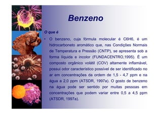 Benzeno
O que é
• O benzeno, cuja fórmula molecular é C6H6, é um
hidrocarboneto aromático que, nas Condições Normais
de Temperatura e Pressão (CNTP), se apresenta sob a
forma líquida e incolor (FUNDACENTRO,1995). É um
composto orgânico volátil (COV) altamente inflamável,
possui odor característico possível de ser identificado no
ar em concentrações da ordem de 1,5 - 4,7 ppm e na
água a 2,0 ppm (ATSDR, 1997a). O gosto de benzeno
na água pode ser sentido por muitas pessoas em
concentrações que podem variar entre 0,5 a 4,5 ppm
(ATSDR, 1997a).
 