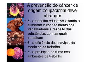 A prevenção do câncer de
origem ocupacional deve
abranger
• 5 - o trabalho educativo visando a
aumentar o conhecimento dos
trabalhadores a respeito das
substâncias com as quais
trabalham
• 6 - a eficiência dos serviços de
medicina do trabalho
• 7 - a proibição do fumo nos
ambientes de trabalho
 