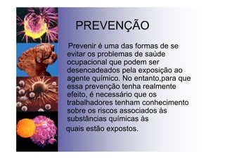 PREVENÇÃO
Prevenir é uma das formas de se
evitar os problemas de saúde
ocupacional que podem ser
desencadeados pela exposição ao
agente químico. No entanto,para que
essa prevenção tenha realmente
efeito, é necessário que os
trabalhadores tenham conhecimento
sobre os riscos associados às
substâncias químicas às
quais estão expostos.
 