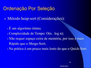 20/09/2022
11
Ordenação Por Seleção
 Método heap-sort (Considerações):
 É um algoritmo ótimo;
 Complexidade de Tempo: O(n . log n);
 Não requer espaço extra de memória, por isso é mais
Rápido que o Merge-Sort;
 Na prática é um pouco mais lento do que o Quick-Sort.
 