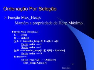 20/09/2022
12
Ordenação Por Seleção
 Função Max_Heap:
Mantém a propriedade de Heap Máximo.
Função Max_Heap(A,i)
L left(i)
R right(i)
Se L <= tamanho_heap[A] E A[L] > A[i]
Então maior L
Senão maior i
Se R <= tamanho_heap[A] E A[R] > A[maior]
Então maior R
Se maior = i
Então trocar A[i] A[maior]
Max_Heap(A,maior)
 