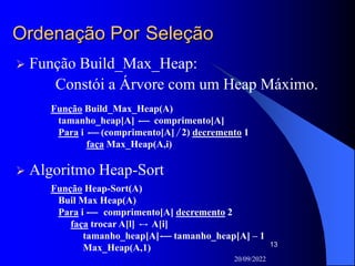 20/09/2022
13
Ordenação Por Seleção
 Função Build_Max_Heap:
Constói a Árvore com um Heap Máximo.
Função Build_Max_Heap(A)
tamanho_heap[A] comprimento[A]
Para i (comprimento[A] 2) decremento 1
faça Max_Heap(A,i)
 Algoritmo Heap-Sort
Função Heap-Sort(A)
Buil Max Heap(A)
Para i comprimento[A] decremento 2
faça trocar A[l] A[i]
tamanho_heap[A] tamanho_heap[A] – 1
Max_Heap(A,1)
 