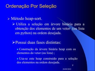20/09/2022
2
Ordenação Por Seleção
 Método heap-sort.
 Utiliza a seleção em árvore binária para a
obtenção dos elementos de um vetor (ou lista
em python) na ordem desejada.
Possui duas fases distintas:
 Construção da árvore binária heap com os
elementos do vetor (ou lista) ;
 Usa-se este heap construído para a seleção
dos elementos na ordem desejada.
 