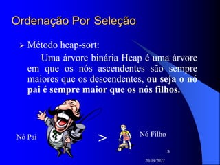 20/09/2022
3
Ordenação Por Seleção
 Método heap-sort:
Uma árvore binária Heap é uma árvore
em que os nós ascendentes são sempre
maiores que os descendentes, ou seja o nó
pai é sempre maior que os nós filhos.
Nó Pai Nó Filho
>
 