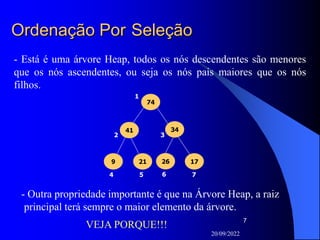 20/09/2022
7
Ordenação Por Seleção
74
34
17
26
41
9 21
1
2
4 5 6 7
3
- Está é uma árvore Heap, todos os nós descendentes são menores
que os nós ascendentes, ou seja os nós pais maiores que os nós
filhos.
- Outra propriedade importante é que na Árvore Heap, a raiz
principal terá sempre o maior elemento da árvore.
VEJA PORQUE!!!
 