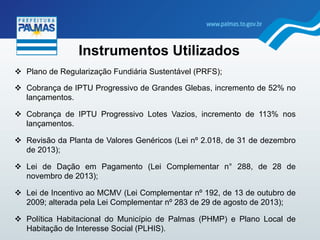 Instrumentos Utilizados
"  Plano de Regularização Fundiária Sustentável (PRFS);
"  Cobrança de IPTU Progressivo de Grandes Glebas, incremento de 52% no
lançamentos.
"  Cobrança de IPTU Progressivo Lotes Vazios, incremento de 113% nos
lançamentos.
"  Revisão da Planta de Valores Genéricos (Lei nº 2.018, de 31 de dezembro
de 2013);
"  Lei de Dação em Pagamento (Lei Complementar n° 288, de 28 de
novembro de 2013);
"  Lei de Incentivo ao MCMV (Lei Complementar nº 192, de 13 de outubro de
2009; alterada pela Lei Complementar nº 283 de 29 de agosto de 2013);
"  Política Habitacional do Município de Palmas (PHMP) e Plano Local de
Habitação de Interesse Social (PLHIS).
 