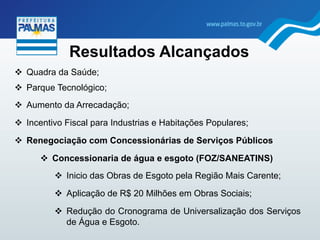 "  Quadra da Saúde;
"  Parque Tecnológico;
"  Aumento da Arrecadação;
"  Incentivo Fiscal para Industrias e Habitações Populares;
"  Renegociação com Concessionárias de Serviços Públicos
"  Concessionaria de água e esgoto (FOZ/SANEATINS)
"  Inicio das Obras de Esgoto pela Região Mais Carente;
"  Aplicação de R$ 20 Milhões em Obras Sociais;
"  Redução do Cronograma de Universalização dos Serviços
de Água e Esgoto.	
  	
  
Resultados Alcançados
 