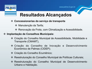 "  Concessionarias do serviço de transporte
"  Manutenção da Tarifa;
"  Renovação da Frota, com Climatização e Acessibilidade.
"  Implantação de Conselhos Municipais:
"  Criação do Conselho Municipal de Acessibilidade, Mobilidade e
Transporte (CMAMT),
"  Criação do Conselho de Inovação e Desenvolvimento
Econômico de Palmas (CIDEP);
"  Criação do Conselho Ecumênico;
"  Reestruturação do Conselho Municipal de Políticas Culturais;
"  Reestruturação do Conselho Municipal de Desenvolvimento
Urbano e Habitação.
Resultados Alcançados
 