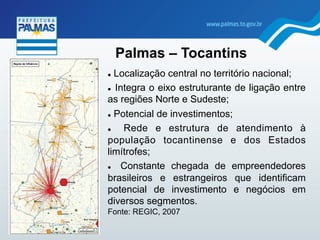 !  Localização central no território nacional;
!  Integra o eixo estruturante de ligação entre
as regiões Norte e Sudeste;
!  Potencial de investimentos;
!  Rede e estrutura de atendimento à
população tocantinense e dos Estados
limítrofes;
!  Constante chegada de empreendedores
brasileiros e estrangeiros que identificam
potencial de investimento e negócios em
diversos segmentos.
Fonte: REGIC, 2007
Palmas – Tocantins
 