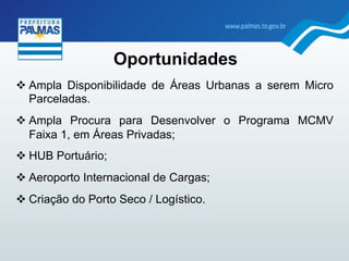 Oportunidades
" Ampla Disponibilidade de Áreas Urbanas a serem Micro
Parceladas.
" Ampla Procura para Desenvolver o Programa MCMV
Faixa 1, em Áreas Privadas;
" HUB Portuário;
" Aeroporto Internacional de Cargas;
" Criação do Porto Seco / Logístico.
 