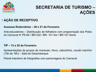 SECRETARIA DE TURISMO – AÇÕES AÇÃO DE RECEPTIVO TIP – 13 a 25 de Fevereiro Apresentações de grupos de maracatu, frevo, caboclinho, cavalo marinho (10h às 16h) – Sala de Desembarque Painel interativo de fotografias com personagens do Carnaval Acessos Rodoviários – 20 e 21 de Fevereiro Arte-educadores – Distribuição de folheteria com programação dos Polos do Carnaval    PE-60 / BR-232 / BR- 101 Sul / BR-101 Norte 