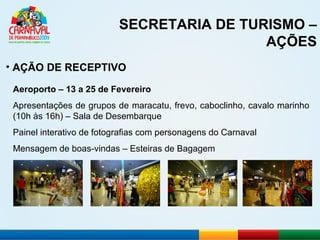 SECRETARIA DE TURISMO – AÇÕES AÇÃO DE RECEPTIVO Aeroporto – 13 a 25 de Fevereiro Apresentações de grupos de maracatu, frevo, caboclinho, cavalo marinho (10h às 16h) – Sala de Desembarque Painel interativo de fotografias com personagens do Carnaval Mensagem de boas-vindas – Esteiras de Bagagem 