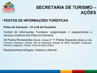 SECRETARIA DE TURISMO – AÇÕES POSTOS DE INFORMAÇÕES TURÍSTICAS Polos do Carnaval – 21 a 24 de Fevereiro Central de Informações Turísticas: programação  +  equipamentos e serviços turísticos dos Polos do Carnaval 05 Postos Permanentes  (Recife / Olinda)   +  11 Postos Especiais  (Belém do São Francisco, Bezerros, Goiana, Ilha de Itamaracá, Nazaré da Mata, Paudalho, Pesqueira, Petrolina, Salgueiro, Triunfo, Vitória de Santo Antão) Recepcionistas bilíngues / Acesso a internet 