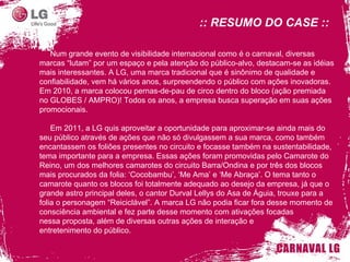 :: RESUMO DO CASE :: Num grande evento de visibilidade internacional como é o carnaval, diversas marcas “lutam” por um espaço e pela atenção do público-alvo, destacam-se as idéias mais interessantes. A LG, uma marca tradicional que é sinônimo de qualidade e confiabilidade, vem há vários anos, surpreendendo o público com ações inovadoras. Em 2010, a marca colocou pernas-de-pau de circo dentro do bloco (ação premiada no GLOBES / AMPRO)! Todos os anos, a empresa busca superação em suas ações promocionais.  Em 2011, a LG quis aproveitar a oportunidade para aproximar-se ainda mais do seu público através de ações que não só divulgassem a sua marca, como também encantassem os foliões presentes no circuito e focasse também na sustentabilidade, tema importante para a empresa. Essas ações foram promovidas pelo Camarote do Reino, um dos melhores camarotes do circuito Barra/Ondina e por três dos blocos mais procurados da folia: ‘ Cocobambu ’ ,  ‘ Me Ama ’  e  ‘ Me Abraça ’ . O tema tanto o camarote quanto os blocos foi totalmente adequado ao desejo da empresa, já que o grande astro principal deles, o cantor Durval Lellys do Asa de Águia, trouxe para a folia o personagem  “ Reiciclável ” . A marca LG não podia ficar fora desse momento de consciência ambiental e fez parte desse momento com ativações focadas  nessa proposta, além de diversas outras ações de interação e  entretenimento do público. 