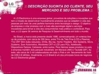 :: DESCRIÇÃO SUCINTA DO CLIENTE, SEU MERCADO E SEU PROBLEMA :: A LG Electronics é uma empresa global, provedora de soluções e inovações que tem a missão de desenvolver mundialmente produtos que se adaptem à vida das pessoas por meio de uma perfeita harmonia entre tecnologia e design. O objetivo da empresa é criar produtos com a mais alta tecnologia digital e serviços inovadores para tornar a vida dos consumidores mais prática e confortável. Para isso, a LG opera 36 centros de Pesquisa & Desenvolvimento em todo o mundo. No Brasil, a marca está presente desde 1996, comercializando um extenso line up de produtos, com cerca de 350 itens, entre TVs de Tela Fina (LCD e Plasma), TVs CRT Slim (tubo reduzido), DVDs, Blu-ray, Home Theaters, Mini Systems, Micro Systems, Som Automotivo, Monitores CRT e LCD para PCs, Notebooks, Dispositivos Ópticos, Celulares, entre outros. Para fabricar esses produtos no país, a empresa mantém dois parques industriais: em Manaus (AM) e Taubaté (SP). Ao todo, são cerca de 5 mil colaboradores em todo o País e um  faturamento de mais de US$ 2,8 bilhões. Atualmente, a LG Brasil é um dos principais focos de negócios da LG Electronics global. 