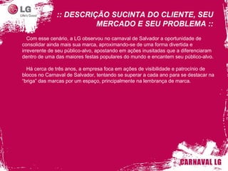 :: DESCRIÇÃO SUCINTA DO CLIENTE, SEU MERCADO E SEU PROBLEMA :: Com esse cenário, a LG observou no carnaval de Salvador a oportunidade de consolidar ainda mais sua marca, aproximando-se de uma forma divertida e irreverente de seu público-alvo, apostando em ações inusitadas que a diferenciaram dentro de uma das maiores festas populares do mundo e encantem seu público-alvo. Há cerca de três anos, a empresa foca em ações de visibilidade e patrocínio de blocos no Carnaval de Salvador, tentando se superar a cada ano para se destacar na “briga” das marcas por um espaço, principalmente na lembrança de marca. 