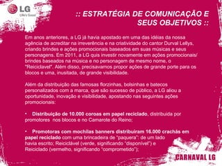 Em anos anteriores, a LG já havia apostado em uma das idéias da nossa agência de acreditar na irreverência e na criatividade do cantor Durval Lellys, criando brindes e ações promocionais baseados em suas músicas e seus personagens. Em 2011, a LG quis investir novamente em ações promocionais/brindes baseados na música e no personagem de mesmo nome, o "Reiciclavel". Além disso, precisavamos propor ações de grande porte para os blocos e uma, inusitada, de grande visibilidade. Além da distribuição das famosas florzinhas, bolsinhas e batecos personalizados com a marca, que são sucesso de público, a LG aliou a oportunidade, inovação e visibilidade, apostando nas seguintes ações promocionais: Distribuição de 10.000 coroas em papel reciclado , distribuida por promotores  nos blocos e no Camarote do Reino; Promotoras com mochilas banners distribuiram 16.000 crachás em papel reciclado  com uma brincadeira de “ paquera ” : de um lado havia escrito; Reiciclável (verde, significando “disponível”) e  Reiciclado (vermelho, significando “comprometido”); :: ESTRATÉGIA DE COMUNICAÇÃO E SEUS OBJETIVOS :: 
