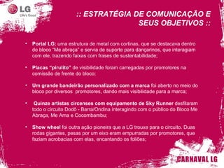Portal LG:  uma estrutura de metal com cortinas, que se destacava dentro do bloco “Me abraça” e servia de suporte para dançarinos, que interagiam com ele, trazendo faixas com frases de sustentabilidade; Placas “ pirulito ”   de visibilidade foram carregadas por promotores na comissão de frente do bloco; Um grande bandeirão personalizado com a marca  foi aberto no meio do bloco por diversos  promotores, dando mais visibilidade para a marca; Quinze artistas circenses com equipamento de Sky Runner  desfilaram todo o circuito Dodô - Barra/Ondina interagindo com o público do Bloco Me Abraça, Me Ama e Cocombambu; Show wheel  foi outra ação pioneira que a LG trouxe para o circuito. Duas rodas gigantes, pesas por um eixo eram empurradas por promotores, que faziam acrobacias com elas, encantando os foliões; :: ESTRATÉGIA DE COMUNICAÇÃO E SEUS OBJETIVOS :: 