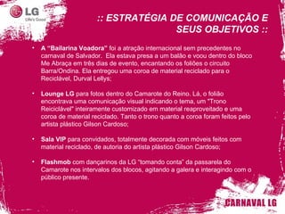 A “Bailarina Voadora”  foi a atração internacional sem precedentes no carnaval de Salvador.  Ela estava presa a um balão e voou dentro do bloco Me Abraça em três dias de evento, encantando os foliões o circuito Barra/Ondina. Ela entregou uma coroa de material reciclado para o Reciclável, Durval Lellys; Lounge LG  para fotos dentro do Camarote do Reino. Lá, o folião encontrava uma comunicação visual indicando o tema, um "Trono Reiciclável" inteiramente customizado em material reaproveitado e uma coroa de material reciclado. Tanto o trono quanto a coroa foram feitos pelo artista plástico Gilson Cardoso; Sala VIP  para convidados, totalmente decorada com móveis feitos com material reciclado, de autoria do artista plástico Gilson Cardoso; Flashmob  com dançarinos da LG “tomando conta” da passarela do Camarote nos intervalos dos blocos, agitando a galera e interagindo com o público presente. :: ESTRATÉGIA DE COMUNICAÇÃO E SEUS OBJETIVOS :: 