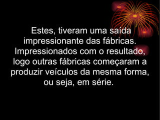 Estes, tiveram uma saída impressionante das fábricas. Impressionados com o resultado, logo outras fábricas começaram a produzir veículos da mesma forma, ou seja, em série.  