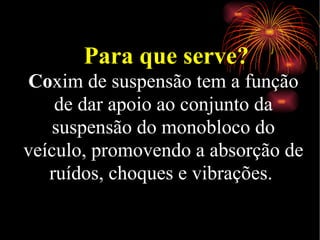Para que serve? Co xim de suspensão tem a função de dar apoio ao conjunto da suspensão do monobloco do veículo, promovendo a absorção de ruídos, choques e vibrações.  