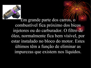 Em grande parte dos carros, o  combustível fica próximo dos bicos injetores ou do carburador. O filtro de óleo, normalmente fica bem visível, por estar instalado no bloco do motor. Estes últimos têm a função de eliminar as impurezas que existem nos líquidos. Bicos injetores 