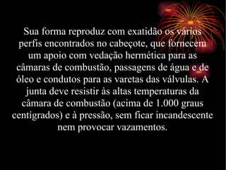 Sua forma reproduz com exatidão os vários perfis encontrados no cabeçote, que fornecem um apoio com vedação hermética para as câmaras de combustão, passagens de água e de óleo e condutos para as varetas das válvulas. A junta deve resistir às altas temperaturas da câmara de combustão (acima de 1.000 graus centígrados) e à pressão, sem ficar incandescente nem provocar vazamentos. 