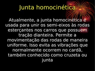 Junta homocinética Atualmente, a junta homocinética é usada para unir os semi-eixos às rodas esterçantes nos carros que possuem tração dianteira. Permite a movimentação das rodas de maneira uniforme. Isso evita as vibrações que normalmente ocorrem no cardã, também conhecido como cruzeta ou junta 