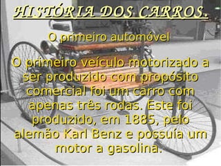 HISTÓRIA DOS CARROS. O primeiro automóvel  O primeiro veículo motorizado a ser produzido com propósito comercial foi um carro com apenas três rodas. Este foi produzido, em 1885, pelo alemão Karl Benz e possuía um motor a gasolina.  