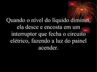 Quando o nível do líquido diminui, ela desce e encosta em um interruptor que fecha o circuito elétrico, fazendo a luz do painel acender. 