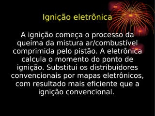 Ignição eletrônica A ignição começa o processo da queima da mistura ar/combustível comprimida pelo pistão. A eletrônica calcula o momento do ponto de ignição. Substitui os distribuidores convencionais por mapas eletrônicos, com resultado mais eficiente que a ignição convencional.  