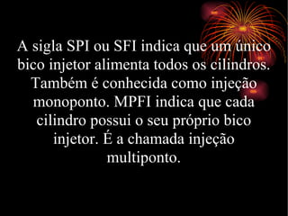 A sigla SPI ou SFI indica que um único bico injetor alimenta todos os cilindros. Também é conhecida como injeção monoponto. MPFI indica que cada cilindro possui o seu próprio bico injetor. É a chamada injeção multiponto. 