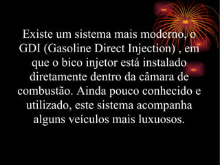 Existe um sistema mais moderno, o GDI (Gasoline Direct Injection) , em que o bico injetor está instalado diretamente dentro da câmara de combustão. Ainda pouco conhecido e utilizado, este sistema acompanha alguns veículos mais luxuosos. 