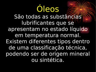 Óleos São todas as substâncias lubrificantes que se apresentam no estado líquido em temperatura normal. Existem diferentes tipos dentro de uma classificação técnica, podendo ser de origem mineral ou sintética. 