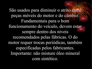 São usados para diminuir o atrito entre peças móveis do motor e do câmbio. Fundamentais para o bom funcionamento do veículo, devem estar sempre dentro dos níveis recomendados pelas fábricas. O do motor requer trocas periódicas, também especificadas pelos fabricantes. Importante: não misture óleo mineral com sintético. 