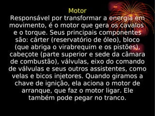 Motor Responsável por transformar a energia em movimento, é o motor que gera os cavalos  e o torque. Seus principais componentes são: cárter (reservatório de óleo), bloco (que abriga o virabrequim e os pistões), cabeçote (parte superior e sede da câmara de combustão), válvulas, eixo do comando de válvulas e seus outros assistentes, como velas e bicos injetores. Quando giramos a chave de ignição, ela aciona o motor de arranque, que faz o motor ligar. Ele também pode pegar no tranco. 