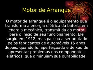 Motor de Arranque O motor de arranque é o equipamento que transforma a energia elétrica da bateria em energia mecânica, transmitida ao motor para o início de seu funcionamento. Ele surgiu em 1912, mas passou a ser adotado pelos fabricantes de automóveis 15 anos depois, quando foi aperfeiçoado e deixou de apresentar problemas nos componentes elétricos, que diminuiam sua durabilidade. 