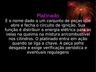 Platinado É o nome dado a um conjunto de peças que abre e fecha o circuito de ignição. Sua função é distribuir a energia elétrica para as velas na queima na mistura ar/combustível nos cilindros. O platinado entra em ação quando se liga a chave. A peça sofre desgaste e exige verificação periódica e eventuais regulagens 