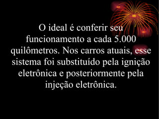 O ideal é conferir seu funcionamento a cada 5.000 quilômetros. Nos carros atuais, esse sistema foi substituído pela ignição eletrônica e posteriormente pela injeção eletrônica. 