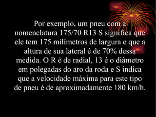 Por exemplo, um pneu com a nomenclatura 175/70 R13 S significa que ele tem 175 milímetros de largura e que a altura de sua lateral é de 70% dessa medida. O R é de radial, 13 é o diâmetro em polegadas do aro da roda e S indica que a velocidade máxima para este tipo de pneu é de aproximadamente 180 km/h. 