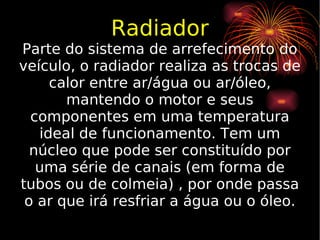 Radiador Parte do sistema de arrefecimento do veículo, o radiador realiza as trocas de calor entre ar/água ou ar/óleo, mantendo o motor e seus componentes em uma temperatura ideal de funcionamento. Tem um núcleo que pode ser constituído por uma série de canais (em forma de tubos ou de colmeia) , por onde passa o ar que irá resfriar a água ou o óleo. 
