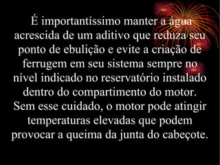 É importantíssimo manter a água acrescida de um aditivo que reduza seu ponto de ebulição e evite a criação de ferrugem em seu sistema sempre no nível indicado no reservatório instalado dentro do compartimento do motor. Sem esse cuidado, o motor pode atingir temperaturas elevadas que podem provocar a queima da junta do cabeçote. 
