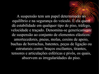 A suspensão tem um papel determinado no equilíbrio e na segurança do veículo. É ela quem dá estabilidade em qualquer tipo de piso, tráfego, velocidade e traçado. Denomina-se genericamente de suspensão ao conjunto de elementos elásticos: amortecedores, pneus, molas, coxins de apoio, buchas de borrachas, batentes, peças de ligação ou estruturais como: braços oscilantes, tirantes, tensores e articulações esféricas e pivôs, os quais, absorvem as irregularidades do piso. 