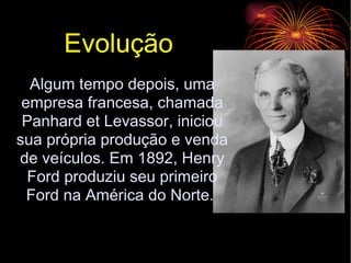 Evolução  Algum tempo depois, uma empresa francesa, chamada Panhard et Levassor, iniciou sua própria produção e venda de veículos. Em 1892, Henry Ford produziu seu primeiro Ford na América do Norte.  