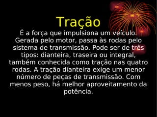 Tração É a força que impulsiona um veículo. Gerada pelo motor, passa às rodas pelo sistema de transmissão. Pode ser de três tipos: dianteira, traseira ou integral, também conhecida como tração nas quatro rodas. A tração dianteira exige um menor número de peças de transmissão. Com menos peso, há melhor aproveitamento da potência. 