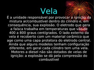Vela É a unidade responsável por provocar a ignição da mistura ar/combustível dentro do cilindro e, em consequência, sua explosão. O eletrodo que gera a faísca trabalha em temperaturas que vão de 400 a 800 graus centígrados. O lado externo da vela é recoberto com um material cerâmico que age como uma capa protetora do eletrodo central. Ainda que alguns modelos tenham configuração diferente, em geral cada cilindro tem uma vela. Motores a diesel não são dotados de velas de ignição: a explosão se dá pela compressão do combustível 